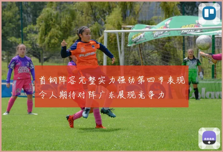 首钢阵容完整实力强劲第四节表现令人期待对阵广东展现竞争力