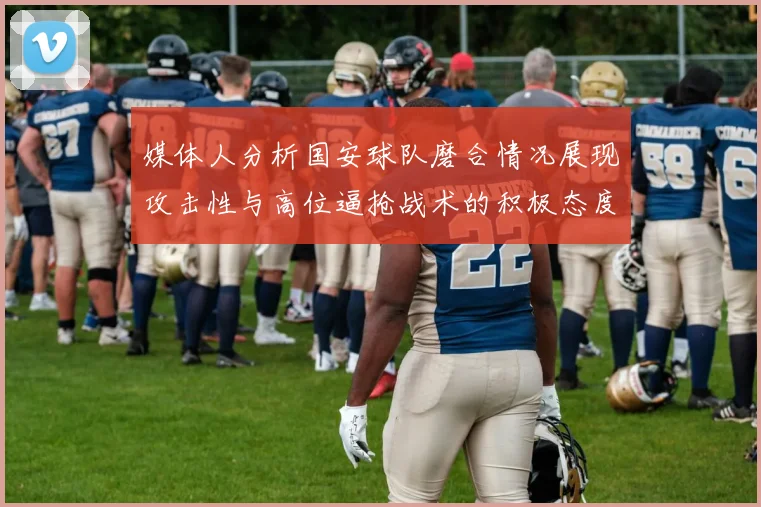 媒体人分析国安球队磨合情况展现攻击性与高位逼抢战术的积极态度