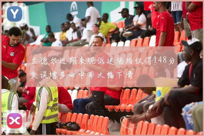兰德尔近期表现低迷场均仅得148分失误增多命中率大幅下滑