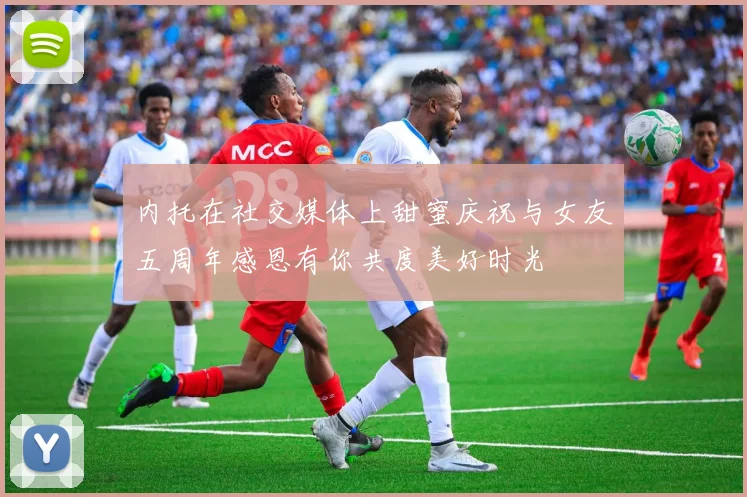 内托在社交媒体上甜蜜庆祝与女友五周年感恩有你共度美好时光