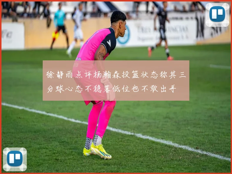 徐静雨点评杨瀚森投篮状态称其三分球心态不稳落低位也不敢出手